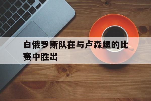 白俄罗斯队在与卢森堡的比赛中胜出