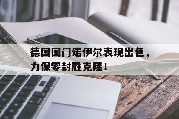 包含德国国门诺伊尔表现出色，力保零封胜克隆！的词条