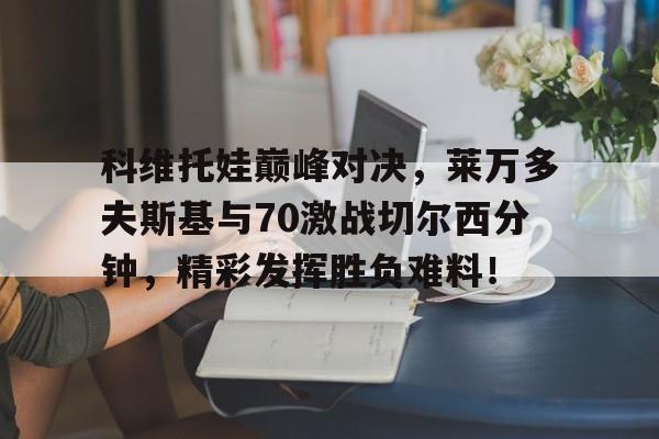 科维托娃巅峰对决，莱万多夫斯基与70激战切尔西分钟，精彩发挥胜负难料！